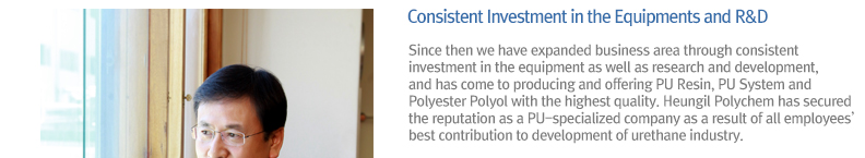 Since then we have expanded business area through consistent investment in the equipment as well as research and development, and has come to producing and offering PU Resin, PU System and Polyester Polyol with the highest quality. Heungil Polychem has secured the reputation as a PU-specialized company as a result of all employees’ best contribution to development of urethane industry.