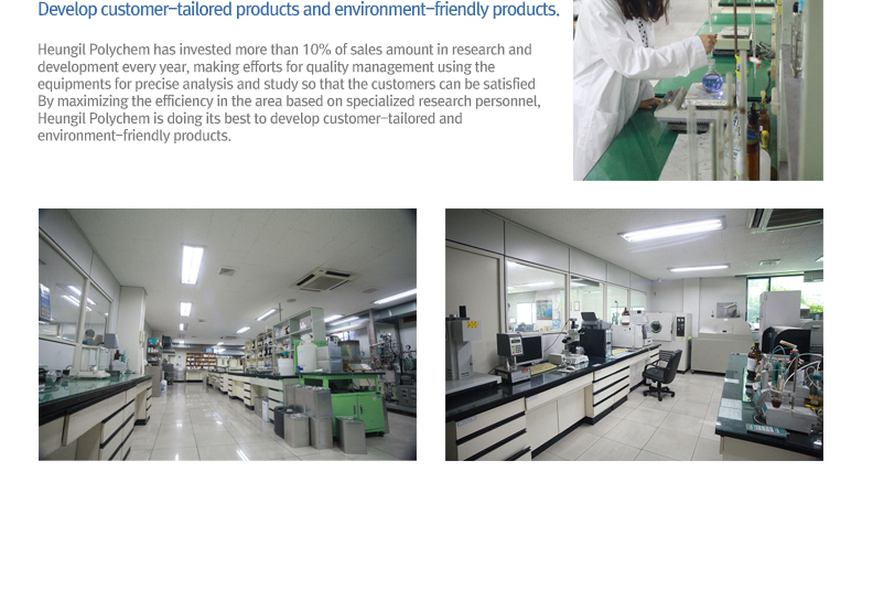 Develop customer-tailored products and environment-friendly products. - Heungil Polychem has invested more than 10% of sales amount in research and development every year, making efforts for quality management using the equipments for precise analysis and study so that the customers can be satisfied By maximizing the efficiency in the area based on specialized research personnel, Heungil Polychem is doing its best to develop customer-tailored and environment-friendly products.