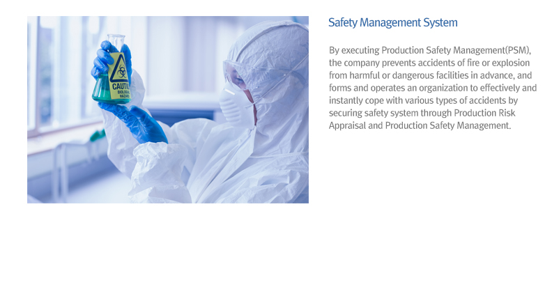Safety Management System - By executing Production Safety Management(PSM), the company prevents accidents of fire or explosion from harmful or dangerous facilities in advance, and forms and operates an organization to effectively and instantly cope with various types of accidents by securing safety system through Production Risk Appraisal and Production Safety Management.