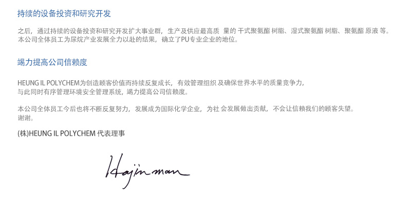 持续的设备投资和研究开发 - 之后，通过持续的设备投资和研究开发扩大事业群，生产及供应最高质量的PU RESIN、PU SYSTEM、POLYESTER POLYOL等。本公司全体员工为尿烷产业发展全力以赴的结果，确立了PU专业企业的地位。竭力提高公司信赖度 - HEUNG IL POLYCHEM为创造顾客价值而持续反复成长，有效管理组织及确保世界水平的质量竞争力，与此同时有序管理环境安全管理系统，竭力提高公司信赖度。本公司全体员工今后也将不断反复努力，发展成为国际化学企业，为社 会发展做出贡献，不会让信赖我们的顾客失望。谢谢。(株)HEUNG IL POLYCHEM 代表理事 何晋万