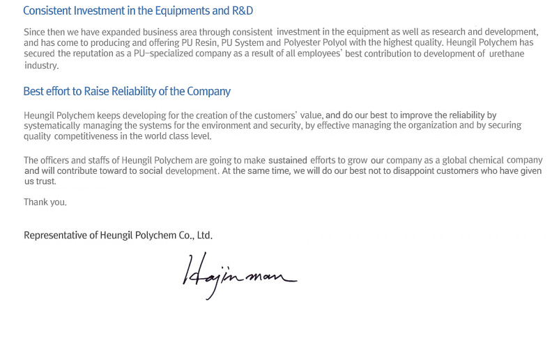 Since then we have expanded business area through consistent investment in the equipment as well as research and development, and has come to producing and offering PU Resin, PU System and Polyester Polyol with the highest quality. Heungil Polychem has secured the reputation as a PU-specialized company as a result of all employees’ best contribution to development of urethane industry. Heungil Polychem keeps developing for the creation of the customers’ value, and does our best to improve reliability by systematically managing the systems for the environment and security, by effective managing the organization and by securing quality competitiveness in the world class level.The officers and staffs of Heungil Polychem are going to make uninterrupted efforts to grow this company as a global chemical company and to contribute to social development at the same time so that we do not fail in satisfying the customers who have trusted us.Thank you.Ha Jinman,
Representative of Heungil Polychem Co., Ltd.