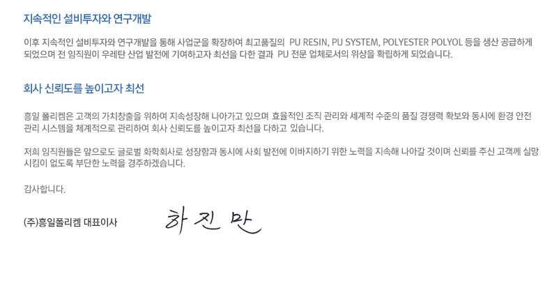 이후 지속적인 설비투자와 연구개발을 통해 사업군을 확장하여 최고품질의 PU RESIN, PU SYSTEM, POLYESTER POLYOL 등을 생산 공급하게 되었으며 전 임직원이 우레탄 산업 발전에 기여하고자 최선을 다한 결과 PU 전문 업체로서의 위상을 확립하게 되었습니다. 흥일 폴리켐은 고객의 가치창출을 위하여 지속성장해 나아가고 있으며 효율적인 조직 관리와 세계적 수준의 품질 경쟁력 확보와 동시에 환경 안전 관리 시스템을 체계적으로 관리하여 회사 신뢰도를 높이고자 최선을 다하고 있습니다. 저희 임직원들은 앞으로도 글로벌 화학회사로 성장함과 동시에 사회 발전에 이바지하기 위한 노력을 지속해 나아갈 것이며 신뢰를 주신 고객께 실망시킴이 없도록 부단한 노력을 경주하겠습니다. 감사합니다. (주)흥일폴리켐 대표이사 하진만