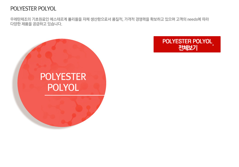 POLYESTER POLYOL - 우레탄제조의 기초원료인 에스테르계 폴리올을 자체 생산함으로서 품질적, 가격적 경쟁력을 확보하고 있으며 고객의 needs에 따라 다양한 제품을 공급하고 있습니다.